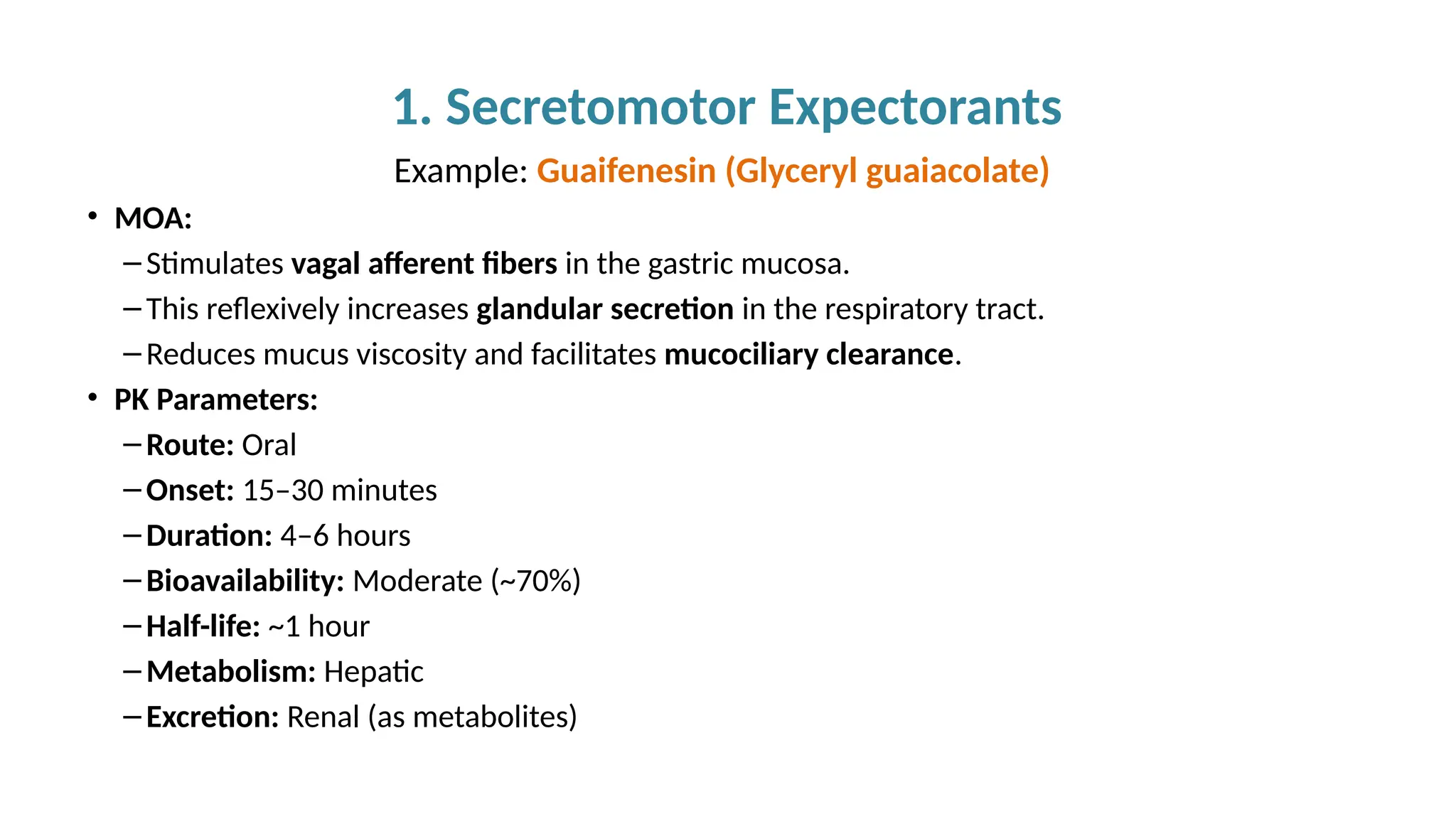 1. Secretomotor Expectorants
Example: Guaifenesin (Glyceryl guaiacolate)
• MOA:
– Stimulates vagal afferent fibers in the gastric mucosa.
– This reflexively increases glandular secretion in the respiratory tract.
– Reduces mucus viscosity and facilitates mucociliary clearance.
• PK Parameters:
– Route: Oral
– Onset: 15–30 minutes
– Duration: 4–6 hours
– Bioavailability: Moderate (~70%)
– Half-life: ~1 hour
– Metabolism: Hepatic
– Excretion: Renal (as metabolites)
 