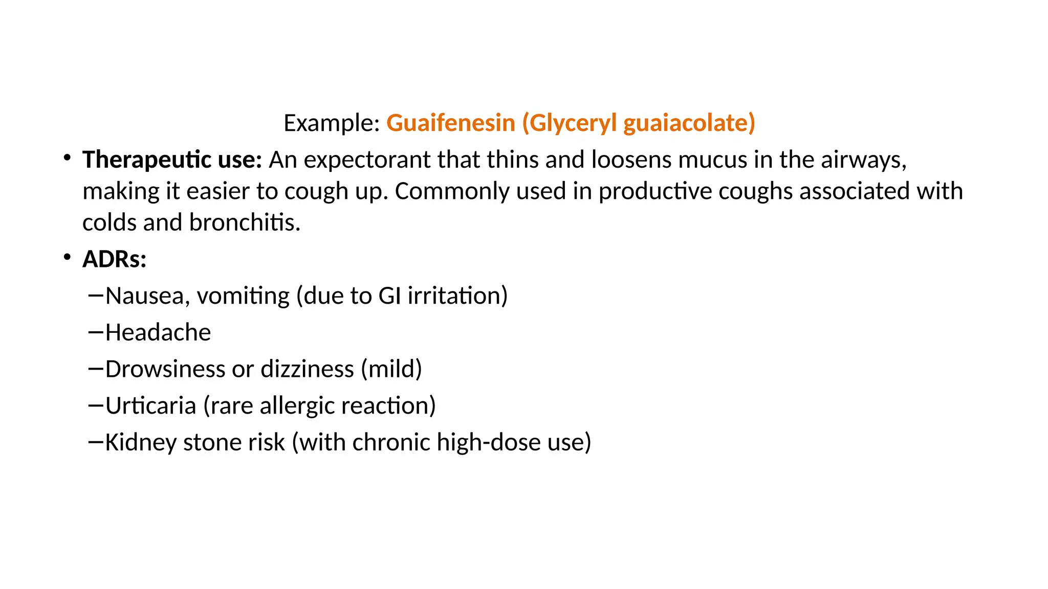 Example: Guaifenesin (Glyceryl guaiacolate)
• Therapeutic use: An expectorant that thins and loosens mucus in the airways,
making it easier to cough up. Commonly used in productive coughs associated with
colds and bronchitis.
• ADRs:
–Nausea, vomiting (due to GI irritation)
–Headache
–Drowsiness or dizziness (mild)
–Urticaria (rare allergic reaction)
–Kidney stone risk (with chronic high-dose use)
 