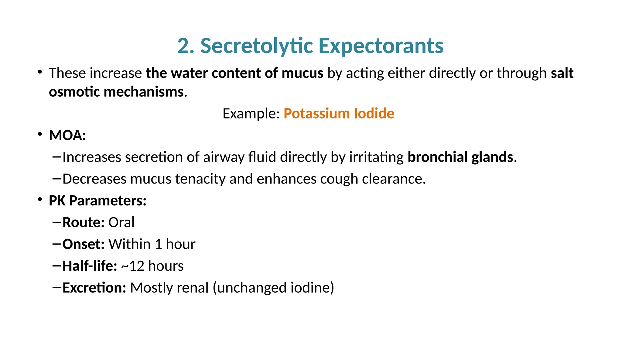 2. Secretolytic Expectorants
• These increase the water content of mucus by acting either directly or through salt
osmotic mechanisms.
Example: Potassium Iodide
• MOA:
–Increases secretion of airway fluid directly by irritating bronchial glands.
–Decreases mucus tenacity and enhances cough clearance.
• PK Parameters:
–Route: Oral
–Onset: Within 1 hour
–Half-life: ~12 hours
–Excretion: Mostly renal (unchanged iodine)
 