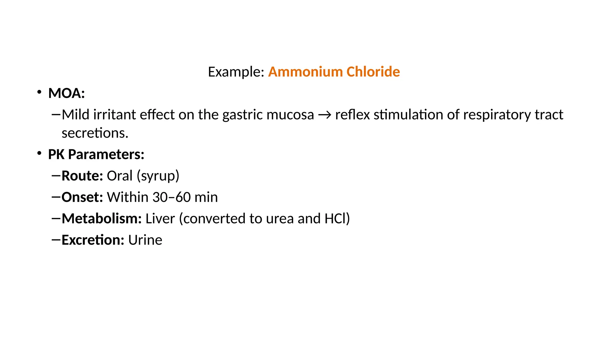 Example: Ammonium Chloride
• MOA:
–Mild irritant effect on the gastric mucosa → reflex stimulation of respiratory tract
secretions.
• PK Parameters:
–Route: Oral (syrup)
–Onset: Within 30–60 min
–Metabolism: Liver (converted to urea and HCl)
–Excretion: Urine
 