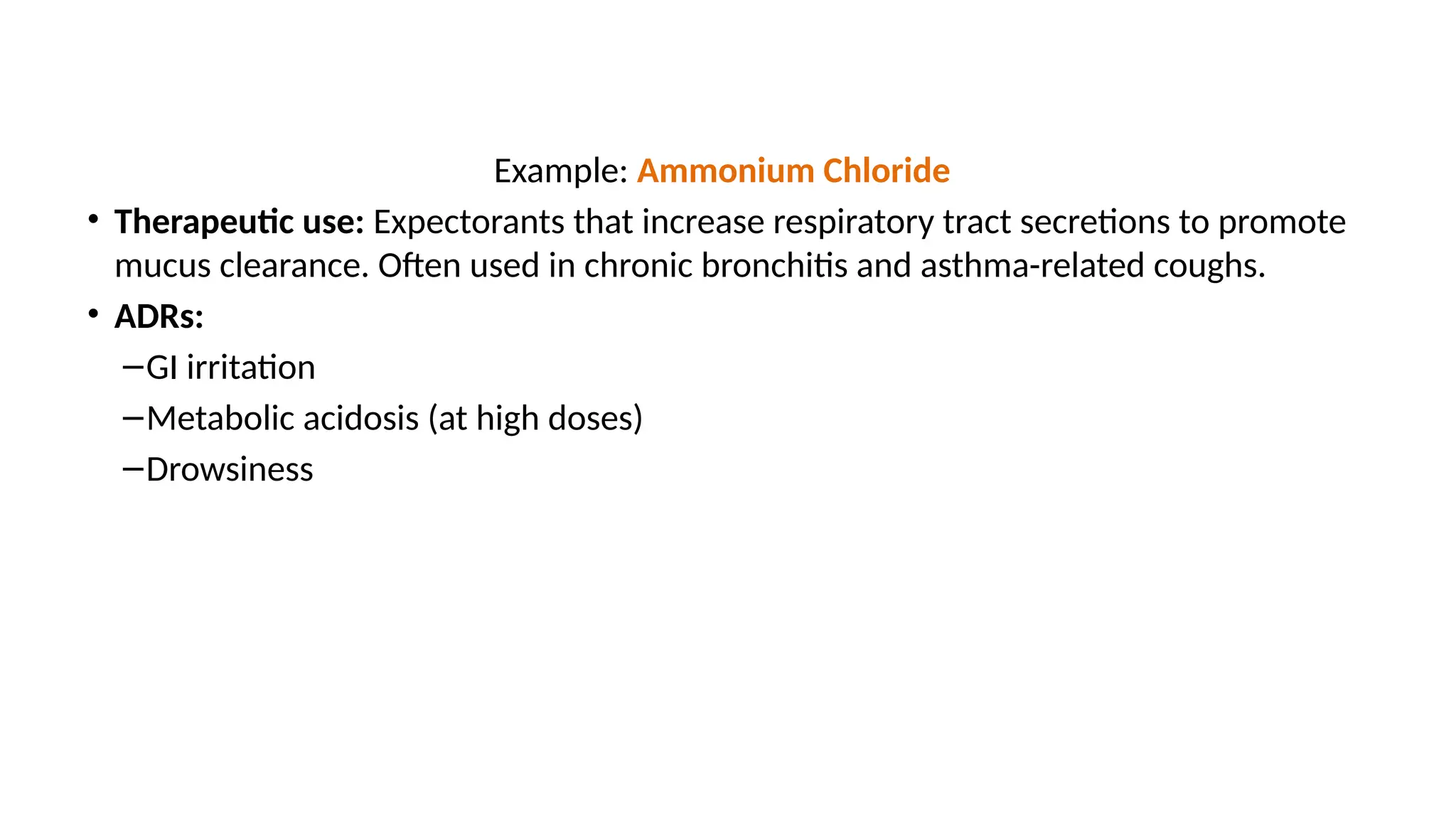 Example: Ammonium Chloride
• Therapeutic use: Expectorants that increase respiratory tract secretions to promote
mucus clearance. Often used in chronic bronchitis and asthma-related coughs.
• ADRs:
–GI irritation
–Metabolic acidosis (at high doses)
–Drowsiness
 