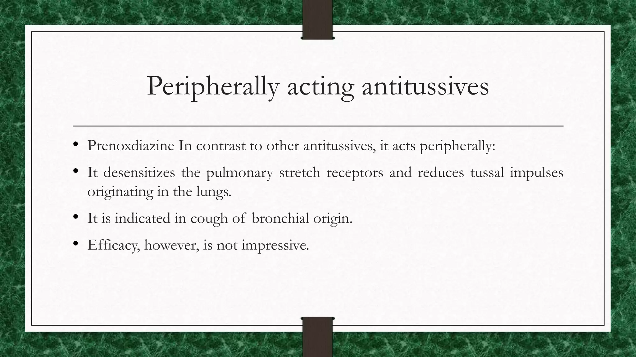 Peripherally acting antitussives
• Prenoxdiazine In contrast to other antitussives, it acts peripherally:
• It desensitizes the pulmonary stretch receptors and reduces tussal impulses
originating in the lungs.
• It is indicated in cough of bronchial origin.
• Efficacy, however, is not impressive.
 