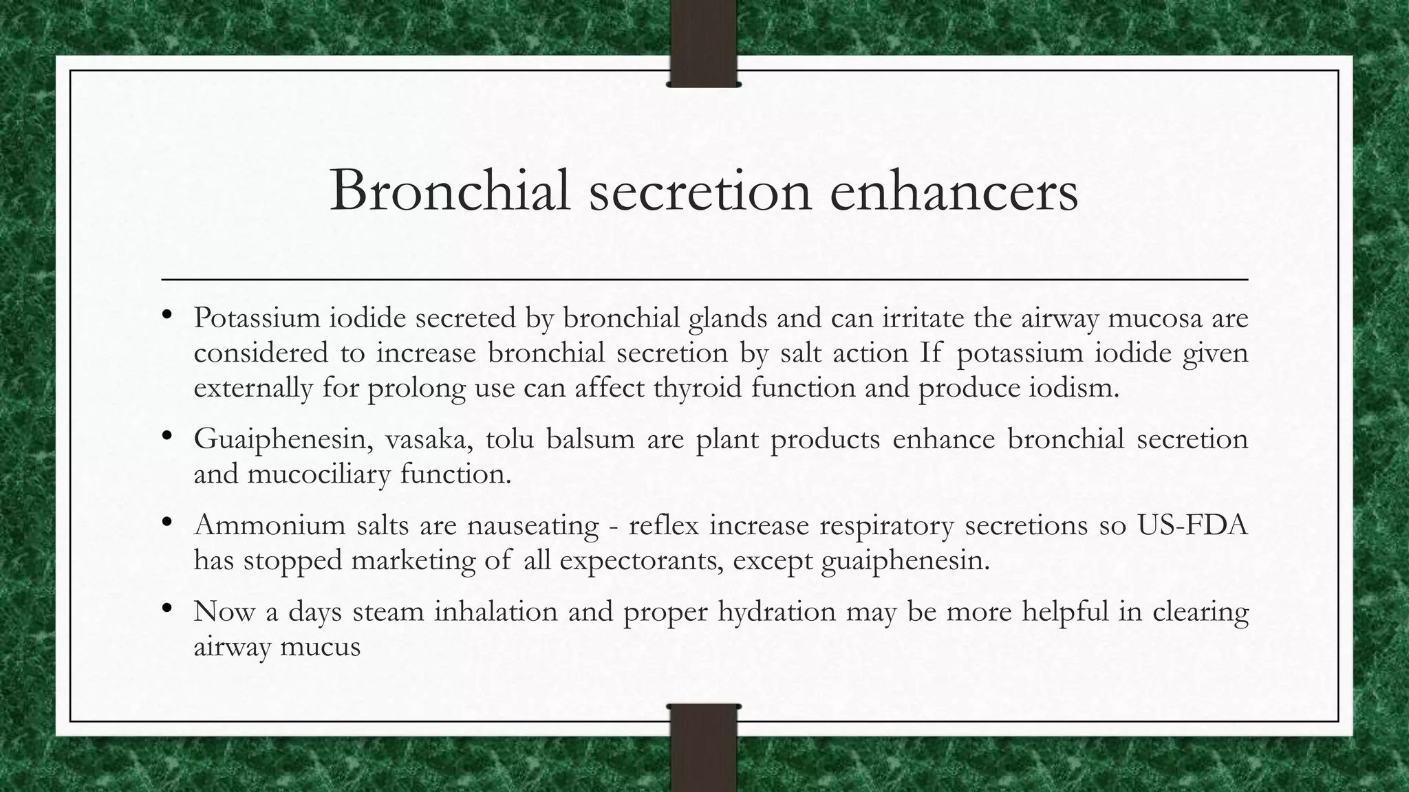 Bronchial secretion enhancers
• Potassium iodide secreted by bronchial glands and can irritate the airway mucosa are
considered to increase bronchial secretion by salt action If potassium iodide given
externally for prolong use can affect thyroid function and produce iodism.
• Guaiphenesin, vasaka, tolu balsum are plant products enhance bronchial secretion
and mucociliary function.
• Ammonium salts are nauseating - reflex increase respiratory secretions so US-FDA
has stopped marketing of all expectorants, except guaiphenesin.
• Now a days steam inhalation and proper hydration may be more helpful in clearing
airway mucus
 