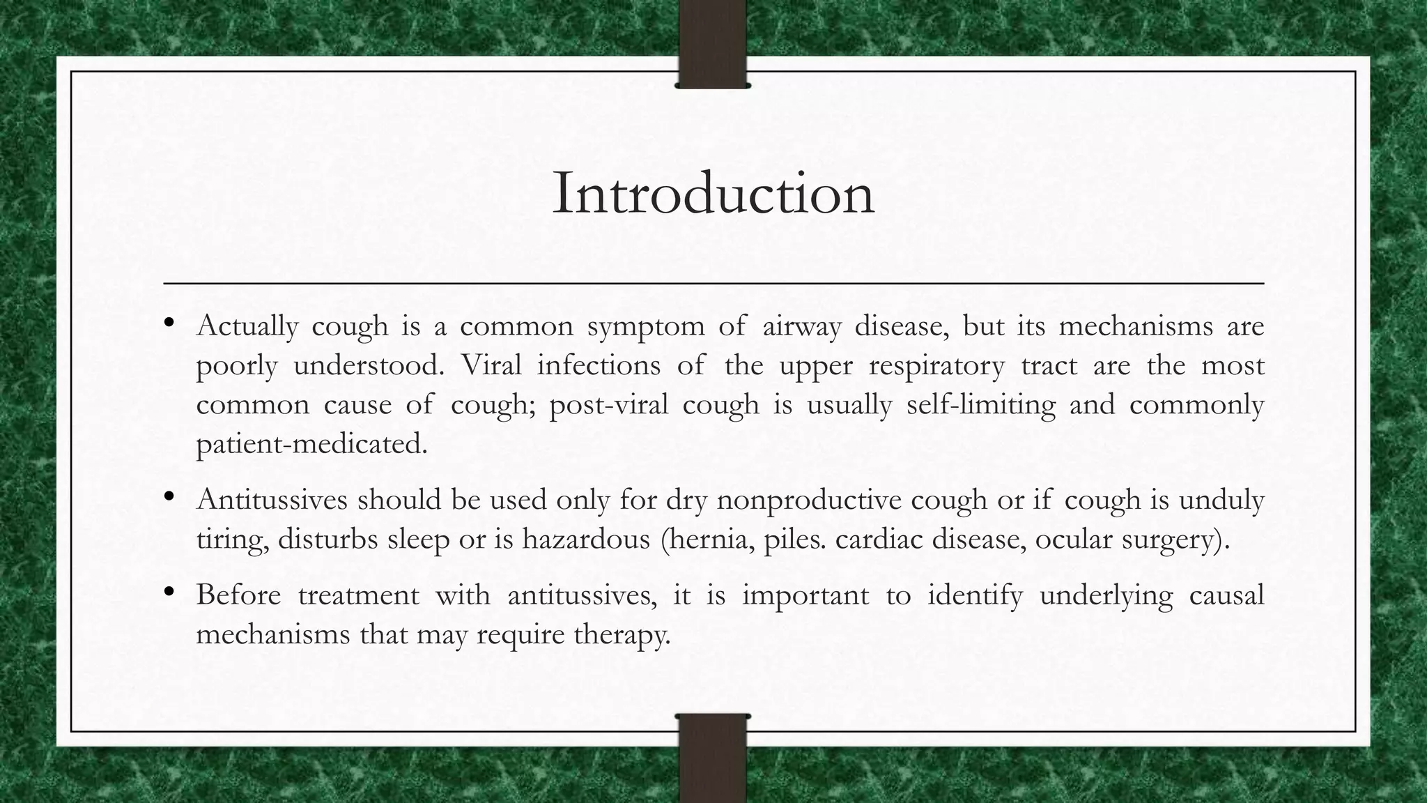 Introduction
• Actually cough is a common symptom of airway disease, but its mechanisms are
poorly understood. Viral infections of the upper respiratory tract are the most
common cause of cough; post-viral cough is usually self-limiting and commonly
patient-medicated.
• Antitussives should be used only for dry nonproductive cough or if cough is unduly
tiring, disturbs sleep or is hazardous (hernia, piles. cardiac disease, ocular surgery).
• Before treatment with antitussives, it is important to identify underlying causal
mechanisms that may require therapy.
 