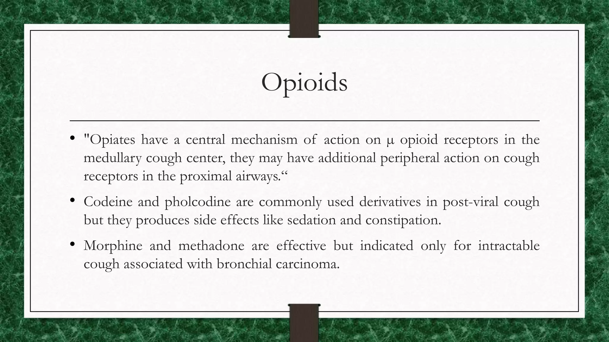 Opioids
• "Opiates have a central mechanism of action on µ opioid receptors in the
medullary cough center, they may have additional peripheral action on cough
receptors in the proximal airways.“
• Codeine and pholcodine are commonly used derivatives in post-viral cough
but they produces side effects like sedation and constipation.
• Morphine and methadone are effective but indicated only for intractable
cough associated with bronchial carcinoma.
 