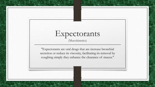 Expectorants
(Mucokinetics)
"Expectorants are oral drugs that are increase bronchial
secretion or reduce its viscosity, facilitating its removal by
coughing simply they enhance the clearance of mucus."
 