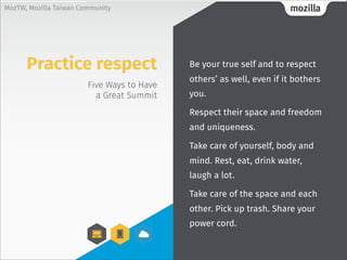 mozillaMozTW, Mozilla Taiwan Community
Five Ways to Have
a Great Summit
Be your true self and to respect
others’ as well, even if it bothers
you.
Respect their space and freedom
and uniqueness.
Take care of yourself, body and
mind. Rest, eat, drink water,
laugh a lot.
Take care of the space and each
other. Pick up trash. Share your
power cord.
Practice respect
 