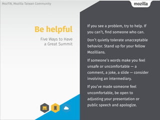 mozillaMozTW, Mozilla Taiwan Community
Five Ways to Have
a Great Summit
If you see a problem, try to help. If
you can’t, find someone who can.
Don’t quietly tolerate unacceptable
behavior. Stand up for your fellow
Mozillians.
If someone’s words make you feel
unsafe or uncomfortable — a
comment, a joke, a slide — consider
involving an intermediary.
If you’ve made someone feel
uncomfortable, be open to
adjusting your presentation or
public speech and apologize.
Be helpful
 