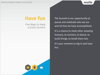 mozillaMozTW, Mozilla Taiwan Community
Five Ways to Have
a Great Summit
The Summit is our opportunity to
pause and celebrate who we are
and all that we have accomplished.
It’s a chance to meet other amazing
humans, to connect, to dance, to
build things, to break them too.
It’s your moment to dig in and have
fun.
Have fun
 