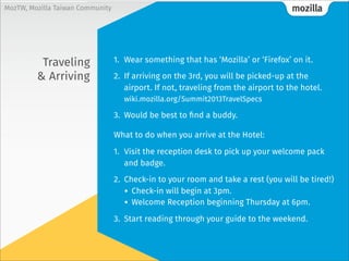 mozillaMozTW, Mozilla Taiwan Community
What you need
to do this
weekend
1. Update your Mozillians.org profile
2. Review the schedule
wiki.mozilla.org/Summit2013/AgendaAllDays
3. Check that you’ve received your hotel confirmation
Email mozillasummit@shworldwide.com if you’re missing it.
4. Ensure you have all of your entry documents,
print everything out
Travel itinerary, invitation letter, hotel confirmation,
Directions from the airport to the hotel...
5. Sign-up for Social Events
wiki.mozilla.org/Summit2013/Experiences/signups
 
