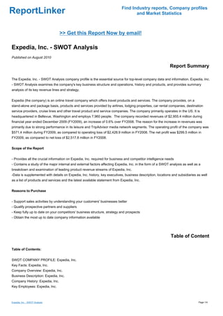 Find Industry reports, Company profiles
ReportLinker                                                                      and Market Statistics



                                 >> Get this Report Now by email!

Expedia, Inc. - SWOT Analysis
Published on August 2010

                                                                                                            Report Summary

The Expedia, Inc. - SWOT Analysis company profile is the essential source for top-level company data and information. Expedia, Inc.
- SWOT Analysis examines the company's key business structure and operations, history and products, and provides summary
analysis of its key revenue lines and strategy.


Expedia (the company) is an online travel company which offers travel products and services. The company provides, on a
stand-alone and package basis, products and services provided by airlines, lodging properties, car rental companies, destination
service providers, cruise lines and other travel product and service companies. The company primarily operates in the US. It is
headquartered in Bellevue, Washington and employs 7,960 people. The company recorded revenues of $2,955.4 million during
financial year ended December 2009 (FY2009), an increase of 0.6% over FY2008. The reason for the increase in revenues was
primarily due to strong performance in its leisure and TripAdvisor media network segments. The operating profit of the company was
$571.4 million during FY2009, as compared to operating loss of $2,428.9 million in FY2008. The net profit was $299.5 million in
FY2009, as compared to net loss of $2,517.8 million in FY2008.


Scope of the Report


- Provides all the crucial information on Expedia, Inc. required for business and competitor intelligence needs
- Contains a study of the major internal and external factors affecting Expedia, Inc. in the form of a SWOT analysis as well as a
breakdown and examination of leading product revenue streams of Expedia, Inc.
-Data is supplemented with details on Expedia, Inc. history, key executives, business description, locations and subsidiaries as well
as a list of products and services and the latest available statement from Expedia, Inc.


Reasons to Purchase


- Support sales activities by understanding your customers' businesses better
- Qualify prospective partners and suppliers
- Keep fully up to date on your competitors' business structure, strategy and prospects
- Obtain the most up to date company information available




                                                                                                            Table of Content

Table of Contents:


SWOT COMPANY PROFILE: Expedia, Inc.
Key Facts: Expedia, Inc.
Company Overview: Expedia, Inc.
Business Description: Expedia, Inc.
Company History: Expedia, Inc.
Key Employees: Expedia, Inc.



Expedia, Inc. - SWOT Analysis                                                                                                  Page 1/4
 