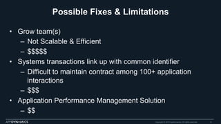 Possible Fixes & Limitations
•  Grow team(s)
–  Not Scalable & Efficient
–  $$$$$
•  Systems transactions link up with common identifier
–  Difficult to maintain contract among 100+ application
interactions
–  $$$
•  Application Performance Management Solution
–  $$
Copyright © 2015 AppDynamics. All rights reserved. 13
 