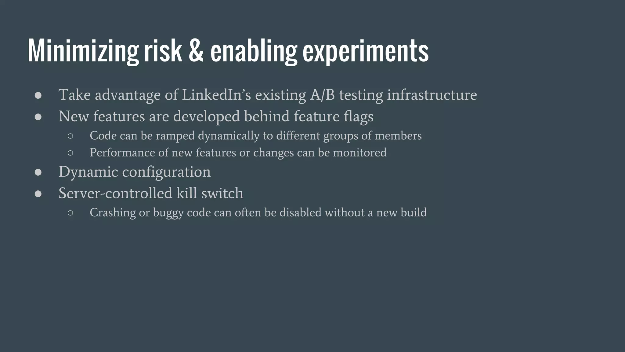 Minimizing risk & enabling experiments
● Take advantage of LinkedIn’s existing A/B testing infrastructure
● New features are developed behind feature flags
○ Code can be ramped dynamically to different groups of members
○ Performance of new features or changes can be monitored
● Dynamic configuration
● Server-controlled kill switch
○ Crashing or buggy code can often be disabled without a new build
 
