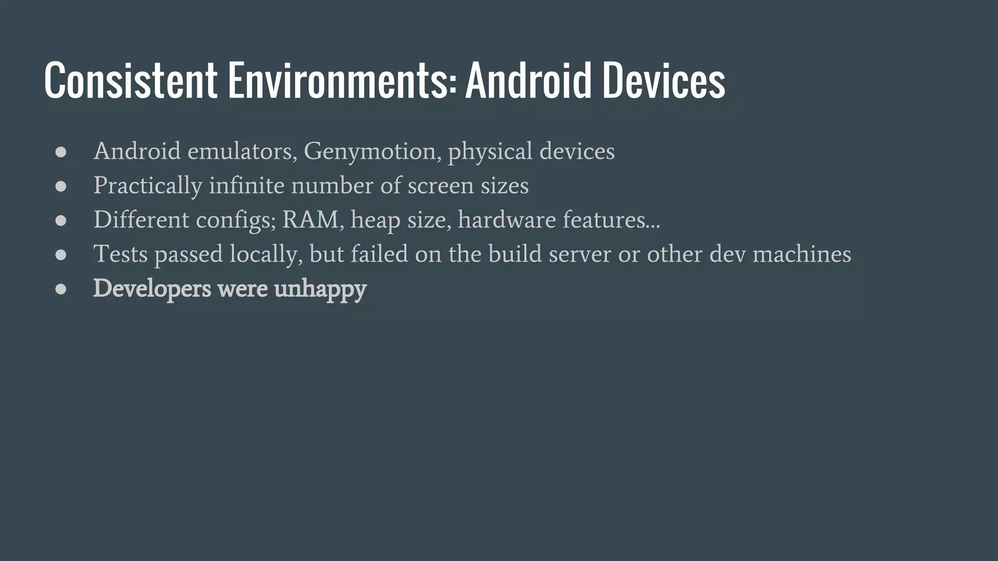 Consistent Environments: Android Devices
● Android emulators, Genymotion, physical devices
● Practically infinite number of screen sizes
● Different configs; RAM, heap size, hardware features…
● Tests passed locally, but failed on the build server or other dev machines
● Developers were unhappy
 