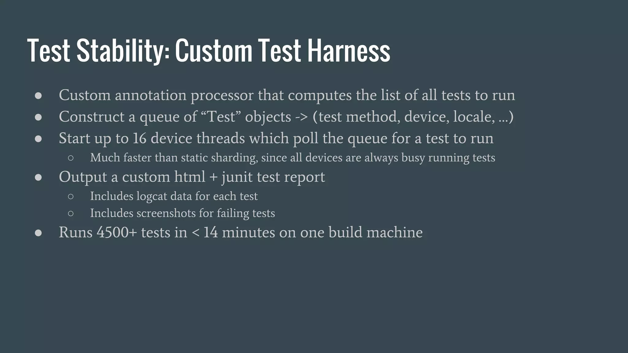 Test Stability: Custom Test Harness
● Custom annotation processor that computes the list of all tests to run
● Construct a queue of “Test” objects -> (test method, device, locale, …)
● Start up to 16 device threads which poll the queue for a test to run
○ Much faster than static sharding, since all devices are always busy running tests
● Output a custom html + junit test report
○ Includes logcat data for each test
○ Includes screenshots for failing tests
● Runs 4500+ tests in < 14 minutes on one build machine
 