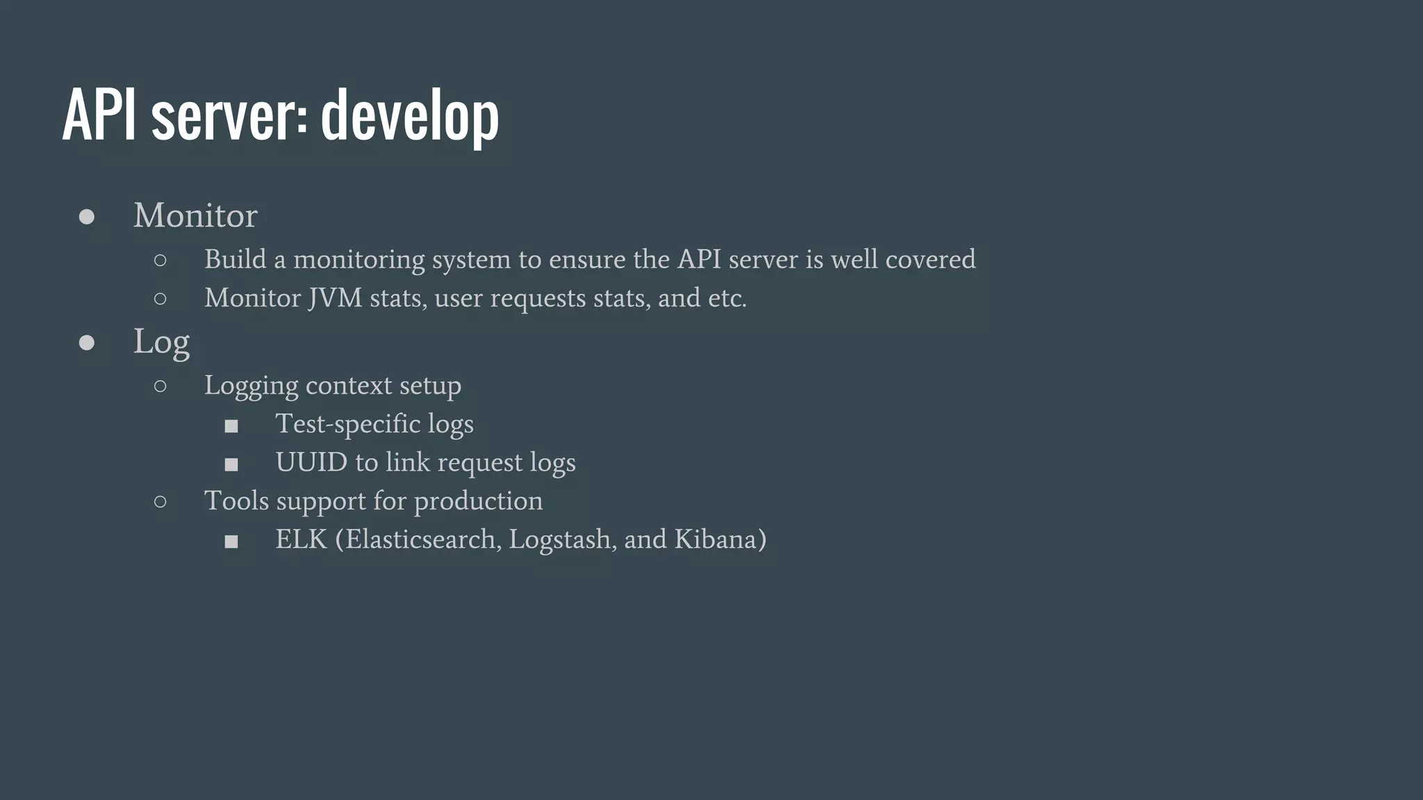 API server: develop
● Monitor
○ Build a monitoring system to ensure the API server is well covered
○ Monitor JVM stats, user requests stats, and etc.
● Log
○ Logging context setup
■ Test-specific logs
■ UUID to link request logs
○ Tools support for production
■ ELK (Elasticsearch, Logstash, and Kibana)
 