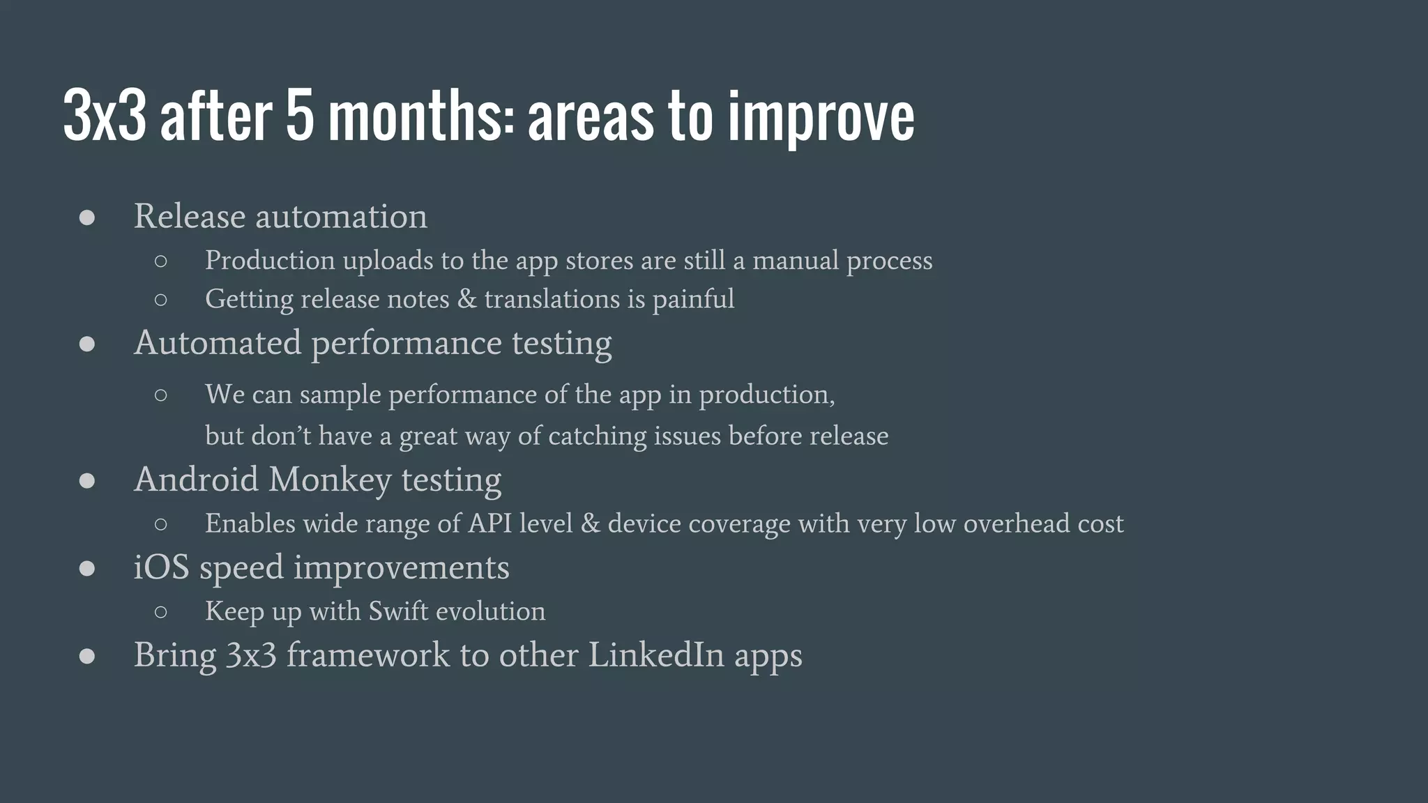 3x3 after 5 months: areas to improve
● Release automation
○ Production uploads to the app stores are still a manual process
○ Getting release notes & translations is painful
● Automated performance testing
○ We can sample performance of the app in production,
but don’t have a great way of catching issues before release
● Android Monkey testing
○ Enables wide range of API level & device coverage with very low overhead cost
● iOS speed improvements
○ Keep up with Swift evolution
● Bring 3x3 framework to other LinkedIn apps
 