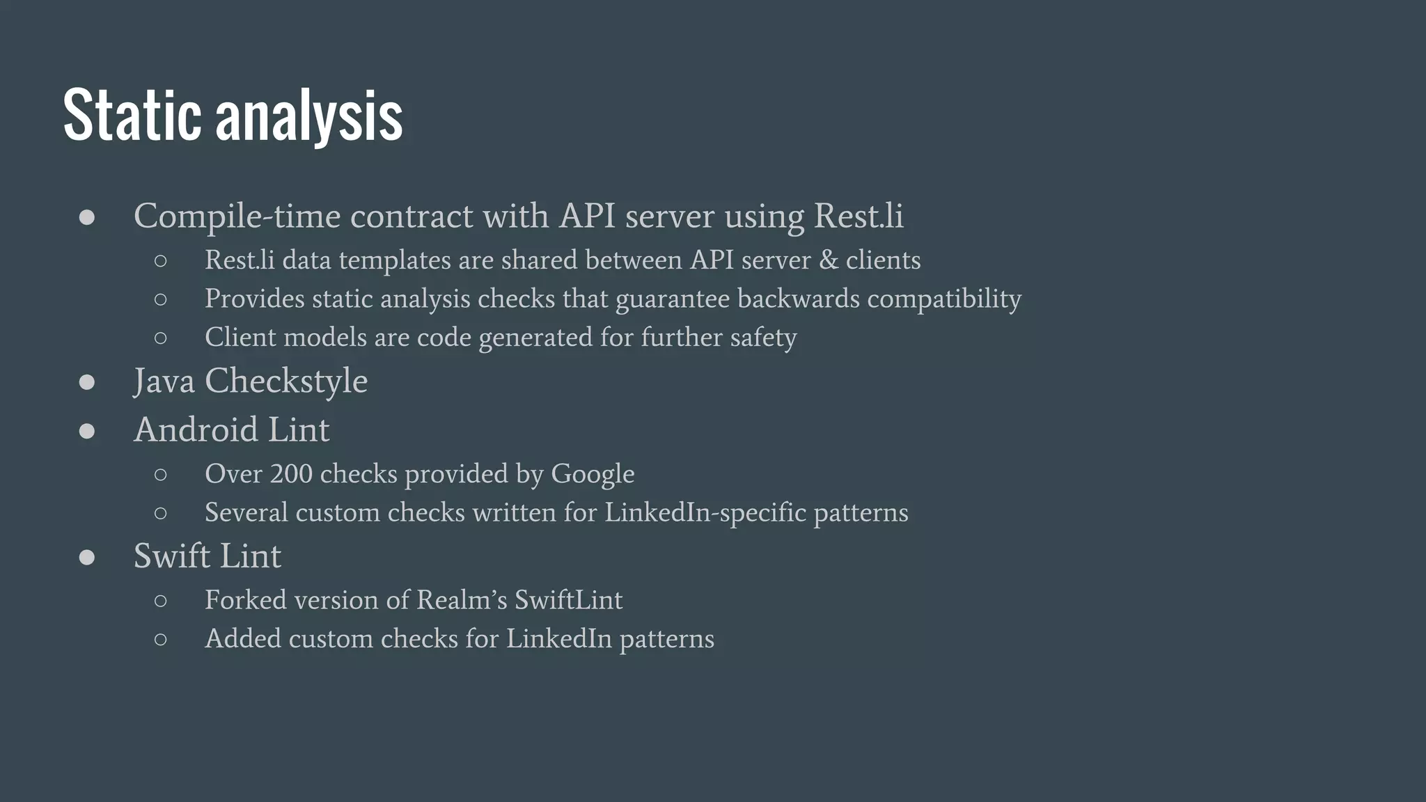 Static analysis
● Compile-time contract with API server using Rest.li
○ Rest.li data templates are shared between API server & clients
○ Provides static analysis checks that guarantee backwards compatibility
○ Client models are code generated for further safety
● Java Checkstyle
● Android Lint
○ Over 200 checks provided by Google
○ Several custom checks written for LinkedIn-specific patterns
● Swift Lint
○ Forked version of Realm’s SwiftLint
○ Added custom checks for LinkedIn patterns
 