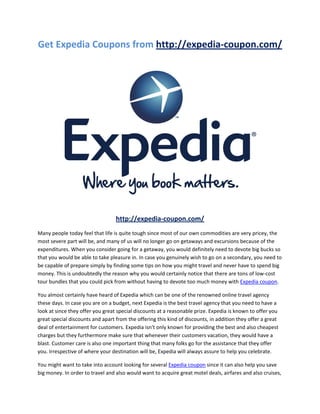 Get Expedia Coupons from http://expedia-coupon.com/




                                  http://expedia-coupon.com/
Many people today feel that life is quite tough since most of our own commodities are very pricey, the
most severe part will be, and many of us will no longer go on getaways and excursions because of the
expenditures. When you consider going for a getaway, you would definitely need to devote big bucks so
that you would be able to take pleasure in. In case you genuinely wish to go on a secondary, you need to
be capable of prepare simply by finding some tips on how you might travel and never have to spend big
money. This is undoubtedly the reason why you would certainly notice that there are tons of low-cost
tour bundles that you could pick from without having to devote too much money with Expedia coupon.

You almost certainly have heard of Expedia which can be one of the renowned online travel agency
these days. In case you are on a budget, next Expedia is the best travel agency that you need to have a
look at since they offer you great special discounts at a reasonable prize. Expedia is known to offer you
great special discounts and apart from the offering this kind of discounts, in addition they offer a great
deal of entertainment for customers. Expedia isn't only known for providing the best and also cheapest
charges but they furthermore make sure that whenever their customers vacation, they would have a
blast. Customer care is also one important thing that many folks go for the assistance that they offer
you. Irrespective of where your destination will be, Expedia will always assure to help you celebrate.

You might want to take into account looking for several Expedia coupon since it can also help you save
big money. In order to travel and also would want to acquire great motel deals, airfares and also cruises,
 