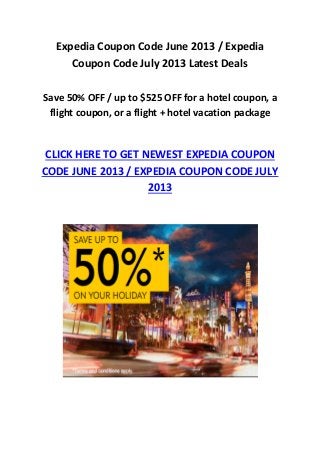 Expedia Coupon Code June 2013 / Expedia
Coupon Code July 2013 Latest Deals
Save 50% OFF / up to $525 OFF for a hotel coupon, a
flight coupon, or a flight + hotel vacation package
CLICK HERE TO GET NEWEST EXPEDIA COUPON
CODE JUNE 2013 / EXPEDIA COUPON CODE JULY
2013
 