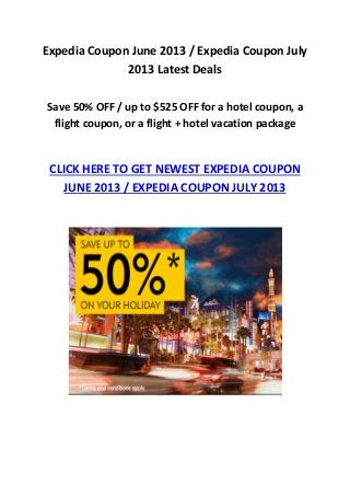 Expedia Coupon June 2013 / Expedia Coupon July
2013 Latest Deals
Save 50% OFF / up to $525 OFF for a hotel coupon, a
flight coupon, or a flight + hotel vacation package
CLICK HERE TO GET NEWEST EXPEDIA COUPON
JUNE 2013 / EXPEDIA COUPON JULY 2013
 