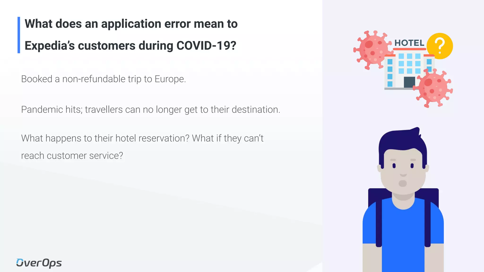 11Copyright © 2020 OverOps. All rights reserved.
What does an application error mean to
Expedia’s customers during COVID-19?
Booked a non-refundable trip to Europe.
Pandemic hits; travellers can no longer get to their destination.
What happens to their hotel reservation? What if they can’t
reach customer service?
 