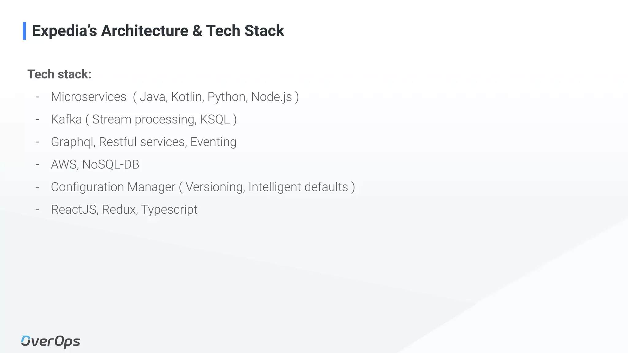 13Copyright © 2020 OverOps. All rights reserved.
Expedia’s Architecture & Tech Stack
Tech stack:
- Microservices ( Java, Kotlin, Python, Node.js )
- Kafka ( Stream processing, KSQL )
- Graphql, Restful services, Eventing
- AWS, NoSQL-DB
- Conﬁguration Manager ( Versioning, Intelligent defaults )
- ReactJS, Redux, Typescript
 