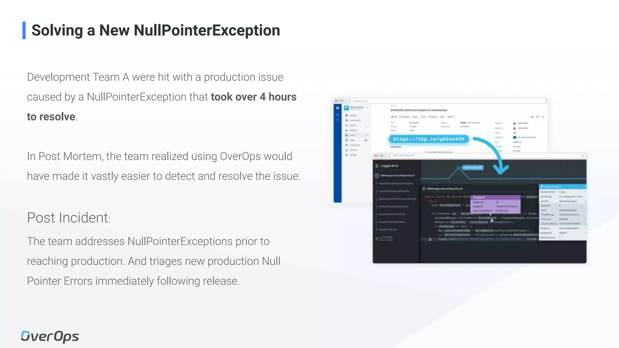 20Copyright © 2020 OverOps. All rights reserved.
Development Team A were hit with a production issue
caused by a NullPointerException that took over 4 hours
to resolve.
In Post Mortem, the team realized using OverOps would
have made it vastly easier to detect and resolve the issue.
Post Incident:
The team addresses NullPointerExceptions prior to
reaching production. And triages new production Null
Pointer Errors immediately following release.
Solving a New NullPointerException
 