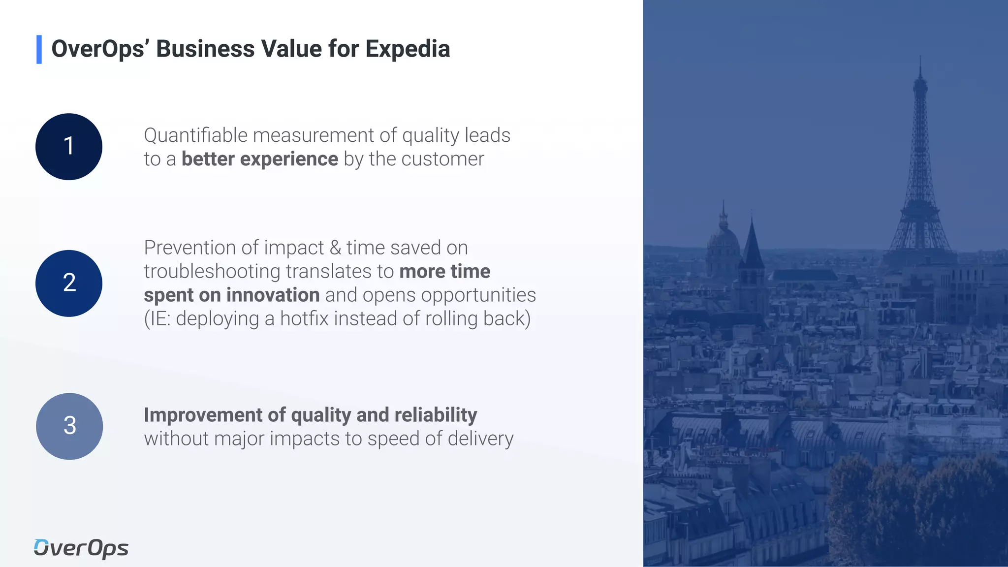 22Copyright © 2020 OverOps. All rights reserved.
OverOps’ Business Value for Expedia
Quantiﬁable measurement of quality leads
to a better experience by the customer
Prevention of impact & time saved on
troubleshooting translates to more time
spent on innovation and opens opportunities
(IE: deploying a hotﬁx instead of rolling back)
Improvement of quality and reliability
without major impacts to speed of delivery
1
2
3
 