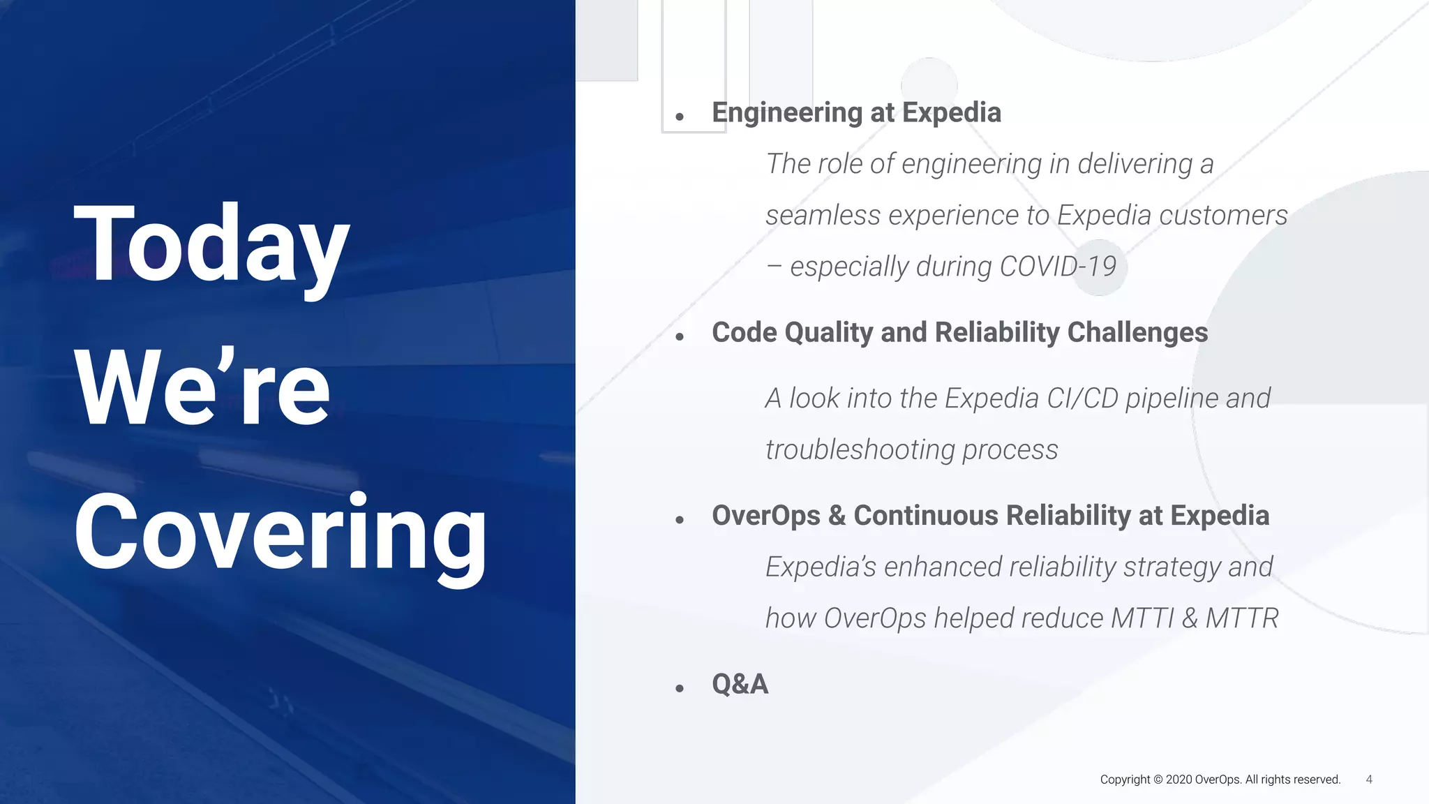 4Copyright © 2020 OverOps. All rights reserved.
Today
We’re
Covering
● Engineering at Expedia
The role of engineering in delivering a
seamless experience to Expedia customers
– especially during COVID-19
● Code Quality and Reliability Challenges
A look into the Expedia CI/CD pipeline and
troubleshooting process
● OverOps & Continuous Reliability at Expedia
Expedia’s enhanced reliability strategy and
how OverOps helped reduce MTTI & MTTR
● Q&A
 