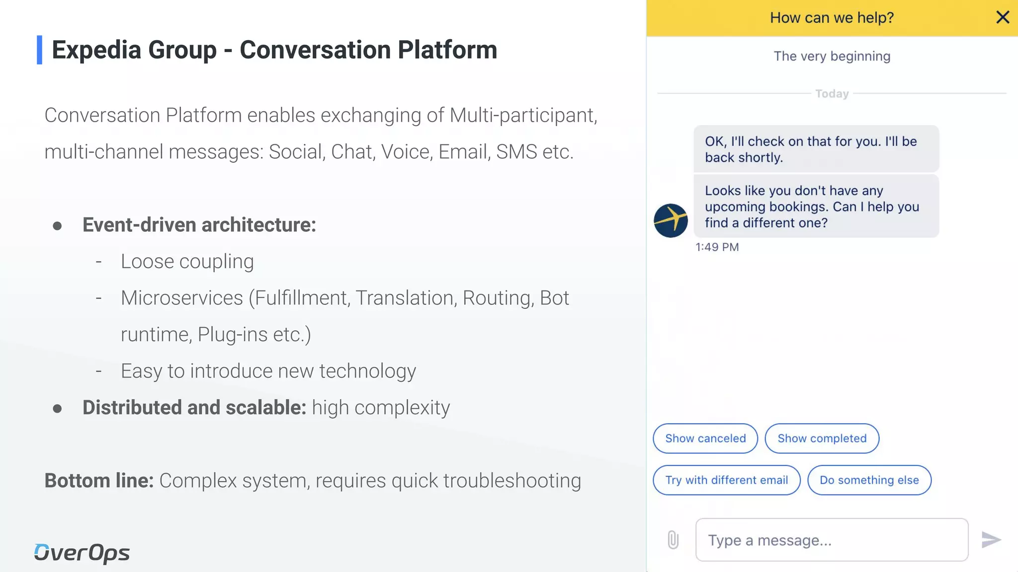 7Copyright © 2020 OverOps. All rights reserved.
Conversation Platform enables exchanging of Multi-participant,
multi-channel messages: Social, Chat, Voice, Email, SMS etc.
● Event-driven architecture:
- Loose coupling
- Microservices (Fulﬁllment, Translation, Routing, Bot
runtime, Plug-ins etc.)
- Easy to introduce new technology
● Distributed and scalable: high complexity
Bottom line: Complex system, requires quick troubleshooting
Expedia Group - Conversation Platform
 