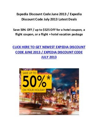 Expedia Discount Code June 2013 / Expedia
Discount Code July 2013 Latest Deals
Save 50% OFF / up to $525 OFF for a hotel coupon, a
flight coupon, or a flight + hotel vacation package
CLICK HERE TO GET NEWEST EXPEDIA DISCOUNT
CODE JUNE 2013 / EXPEDIA DISCOUNT CODE
JULY 2013
 