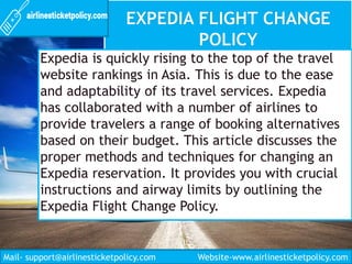 Expedia is quickly rising to the top of the travel
website rankings in Asia. This is due to the ease
and adaptability of its travel services. Expedia
has collaborated with a number of airlines to
provide travelers a range of booking alternatives
based on their budget. This article discusses the
proper methods and techniques for changing an
Expedia reservation. It provides you with crucial
instructions and airway limits by outlining the
Expedia Flight Change Policy.
Mail- support@airlinesticketpolicy.com Website-www.airlinesticketpolicy.com
 