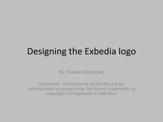 Designing	
  the	
  Exbedia	
  logo	
  
By:	
  Shakeel	
  Mohamed	
  
	
  
Disclaimer:	
  The	
  contents	
  of	
  this	
  ﬁle	
  are	
  for	
  
informa=onal	
  purposes	
  only.	
  No	
  brand,	
  trademark,	
  or	
  
copyright	
  infringement	
  is	
  intended.	
  
 