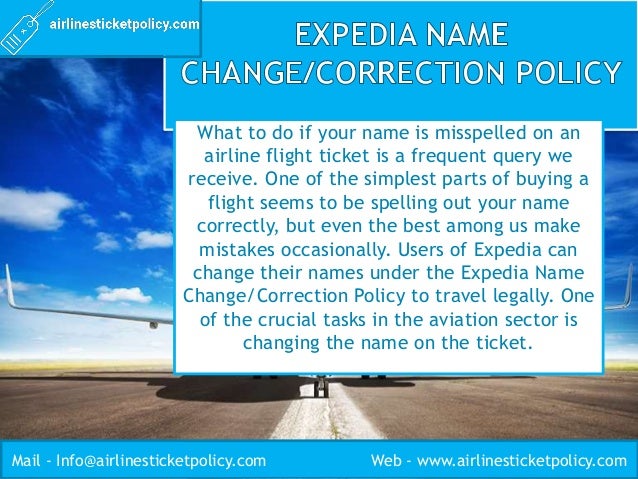 What to do if your name is misspelled on an
airline flight ticket is a frequent query we
receive. One of the simplest parts of buying a
flight seems to be spelling out your name
correctly, but even the best among us make
mistakes occasionally. Users of Expedia can
change their names under the Expedia Name
Change/Correction Policy to travel legally. One
of the crucial tasks in the aviation sector is
changing the name on the ticket.
Mail - Info@airlinesticketpolicy.com Web - www.airlinesticketpolicy.com
 