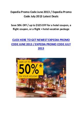 Expedia Promo Code June 2013 / Expedia Promo
Code July 2013 Latest Deals
Save 50% OFF / up to $525 OFF for a hotel coupon, a
flight coupon, or a flight + hotel vacation package
CLICK HERE TO GET NEWEST EXPEDIA PROMO
CODE JUNE 2013 / EXPEDIA PROMO CODE JULY
2013
 