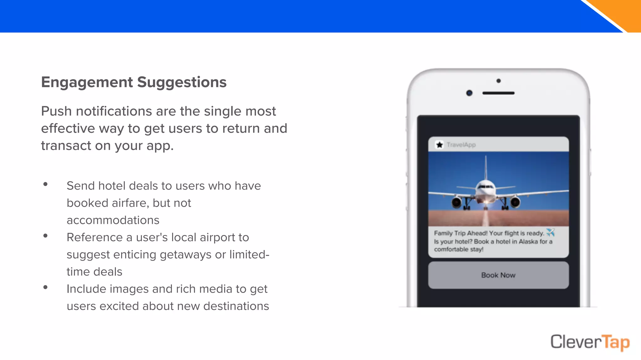Engagement Suggestions
• Send hotel deals to users who have
booked airfare, but not
accommodations
• Reference a user's local airport to
suggest enticing getaways or limited-
time deals
• Include images and rich media to get
users excited about new destinations
Push notifications are the single most
effective way to get users to return and
transact on your app.
 