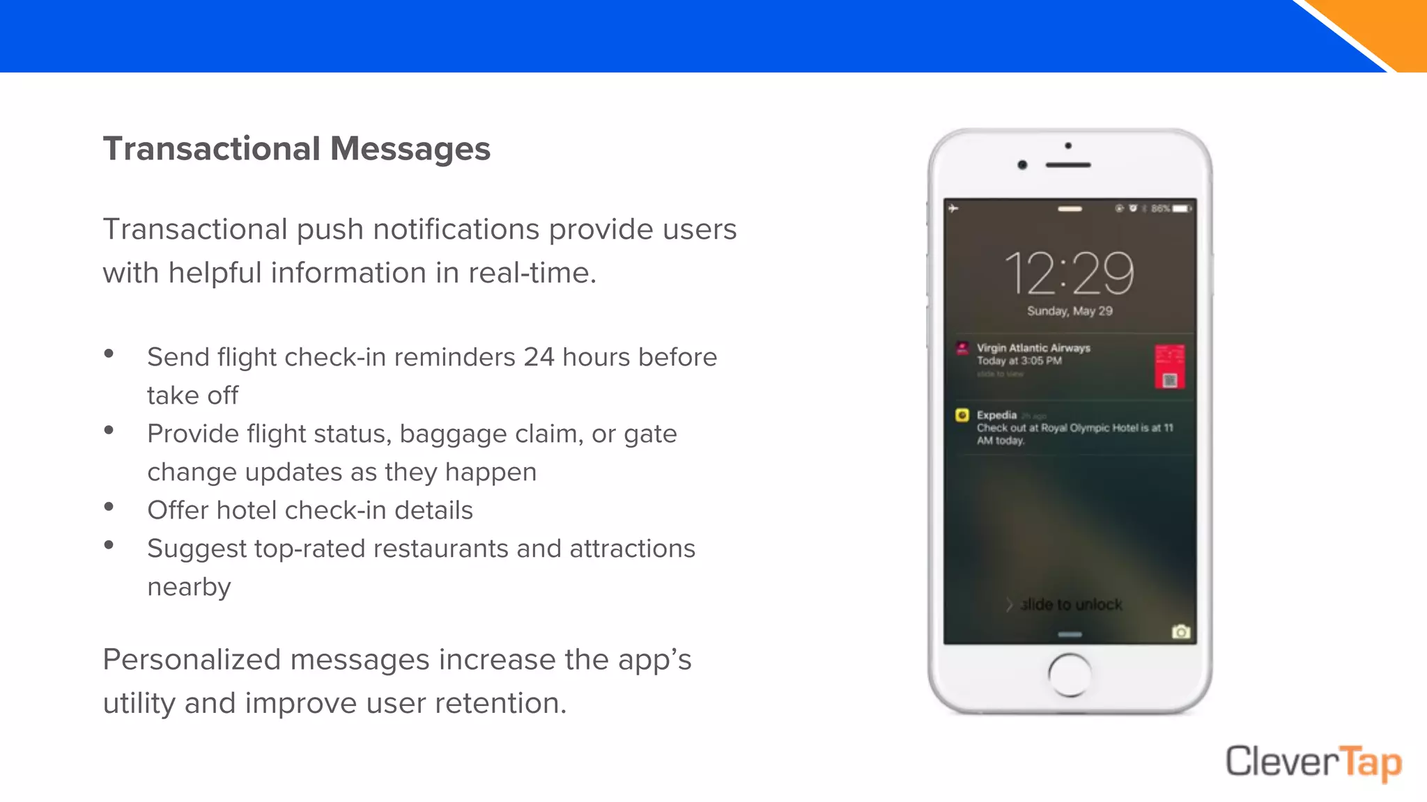 Transactional Messages
Transactional push notifications provide users
with helpful information in real-time.
• Send flight check-in reminders 24 hours before
take off
• Provide flight status, baggage claim, or gate
change updates as they happen
• Offer hotel check-in details
• Suggest top-rated restaurants and attractions
nearby
Personalized messages increase the app’s
utility and improve user retention.
 