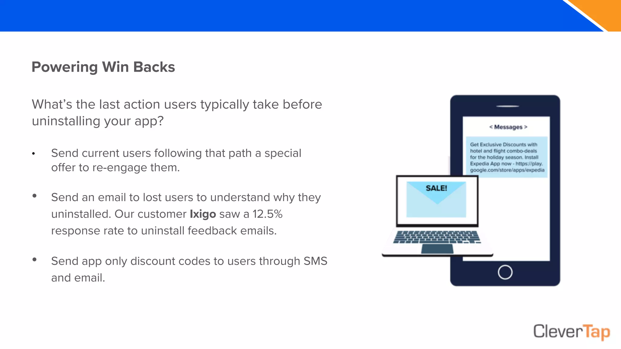 What’s the last action users typically take before
uninstalling your app?
• Send current users following that path a special
offer to re-engage them.
• Send an email to lost users to understand why they
uninstalled. Our customer Ixigo saw a 12.5%
response rate to uninstall feedback emails.
• Send app only discount codes to users through SMS
and email.
Powering Win Backs
 