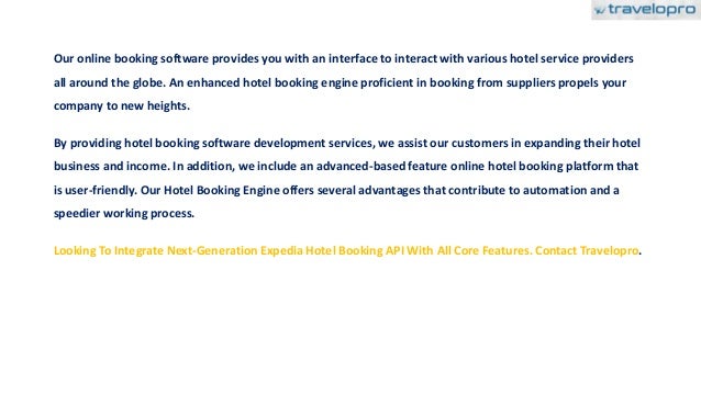 Our online booking software provides you with an interface to interact with various hotel service providers
all around the globe. An enhanced hotel booking engine proficient in booking from suppliers propels your
company to new heights.
By providing hotel booking software development services, we assist our customers in expanding their hotel
business and income. In addition, we include an advanced-based feature online hotel booking platform that
is user-friendly. Our Hotel Booking Engine offers several advantages that contribute to automation and a
speedier working process.
Looking To Integrate Next-Generation Expedia Hotel Booking API With All Core Features. Contact Travelopro.
 