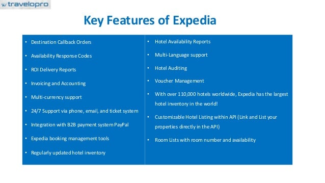 Key Features of Expedia
• Destination Callback Orders
• Availability Response Codes
• ROI Delivery Reports
• Invoicing and Accounting
• Multi-currency support
• 24/7 Support via phone, email, and ticket system
• Integration with B2B payment system PayPal
• Expedia booking management tools
• Regularly updated hotel inventory
• Hotel Availability Reports
• Multi-Language support
• Hotel Auditing
• Voucher Management
• With over 110,000 hotels worldwide, Expedia has the largest
hotel inventory in the world!
• Customizable Hotel Listing within API (Link and List your
properties directly in the API)
• Room Lists with room number and availability
 