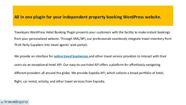 All in one plugin for your independent property booking WordPress website.
Travelopro WordPress Hotel Booking Plugin presents your customers with the facility to make instant bookings
from your personalized website. Through XML/API, our professionals seamlessly integrate travel inventory from
Third Party Suppliers into travel agents' web portals.
We provide an interface for online travel businesses and other travel service providers to interact with their
users via an exceptional hotel API. Our easy-to-use hotel API offers a platform for effortlessly navigating
different providers all around the globe. We provide Expedia API, which collects a broad portfolio of hotel,
flight, car rental, activity, and other travel services from Expedia.
 