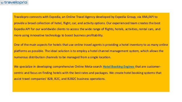Travelopro connects with Expedia, an Online Travel Agency developed by Expedia Group, via XML/API to
provide a broad collection of hotel, flight, car, and activity options. Our experienced team creates the best
Expedia API for our worldwide clients to access the wide range of flights, hotels, activities, rental cars, and
more using innovative technology to boost business profitability.
One of the main aspects for hotels that use online travel agents is providing a hotel inventory to as many online
platforms as possible. The ideal solution is to employ a hotel channel management system, which allows the
numerous distribution channels to be managed from a single location.
We specialize in developing comprehensive Online Meta-search Hotel Booking Engines that are customer-
centric and focus on finding hotels with the best rates and packages. We create hotel booking systems that
assist travel companies' B2B, B2C, and B2B2C business operations.
 