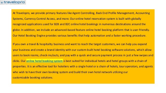 At Travelopro, we provide primary features like Agent Controlling, Back End Profile Management, Accounting
Systems, Currency Control Access, and more. Our online hotel reservation system is built with globally
recognized applications used for B2B and B2C online hotel bookings in numerous destinations around the
globe. In addition, we include an advanced-based feature online hotel booking platform that is user-friendly.
Our Hotel Booking Engine provides various benefits that help automation and a faster working procedure.
If you own a travel & hospitality business and want to reach the target customers, we can help you expand
your business and create a brand identity with our custom-built hotel booking software solutions, which allow
users to book rooms, check-ins/outs, and pay with a quick and secure payment process in just a few swipes and
clicks. Our online hotel booking system is best suited for individual hotels and hotel groups with a chain of
properties. It is an effective tool for hoteliers with a single hotel or a chain of hotels, tour operators, and agents
who wish to have their own booking system and build their own hotel network utilizing our
customizable booking solutions.
 