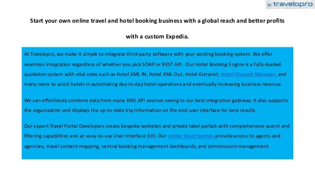 Start your own online travel and hotel booking business with a global reach and better profits
with a custom Expedia.
At Travelopro, we make it simple to integrate third-party software with your existing booking system. We offer
seamless integration regardless of whether you pick SOAP or REST API. Our Hotel Booking Engine is a fully-loaded
quotation system with vital roles such as Hotel XML IN, Hotel XML Out, Hotel Extranet, Hotel Channel Manager, and
many more to assist hotels in automating day-to-day hotel operations and eventually increasing business revenue.
We can effortlessly combine data from many XML API sources owing to our best integration gateway. It also supports
the organization and displays the up-to-date trip information on the end-user interface for best results.
Our expert Travel Portal Developers create bespoke websites and private label portals with comprehensive search and
filtering capabilities and an easy-to-use User Interface (UI). Our online travel portals provide access to agents and
agencies, travel content mapping, central booking management dashboards, and commissions management.
 