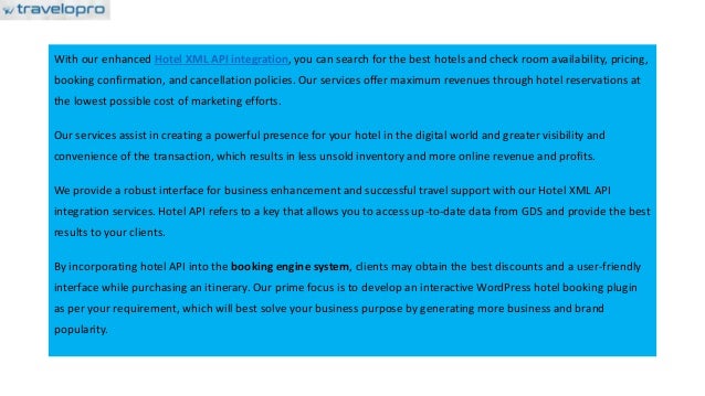 With our enhanced Hotel XML API integration, you can search for the best hotels and check room availability, pricing,
booking confirmation, and cancellation policies. Our services offer maximum revenues through hotel reservations at
the lowest possible cost of marketing efforts.
Our services assist in creating a powerful presence for your hotel in the digital world and greater visibility and
convenience of the transaction, which results in less unsold inventory and more online revenue and profits.
We provide a robust interface for business enhancement and successful travel support with our Hotel XML API
integration services. Hotel API refers to a key that allows you to access up-to-date data from GDS and provide the best
results to your clients.
By incorporating hotel API into the booking engine system, clients may obtain the best discounts and a user-friendly
interface while purchasing an itinerary. Our prime focus is to develop an interactive WordPress hotel booking plugin
as per your requirement, which will best solve your business purpose by generating more business and brand
popularity.
 