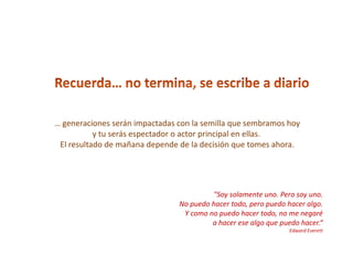 … generaciones serán impactadas con la semilla que sembramos hoy
           y tu serás espectador o actor principal en ellas.
 El resultado de mañana depende de la decisión que tomes ahora.




                                         "Soy solamente uno. Pero soy uno.
                                No puedo hacer todo, pero puedo hacer algo.
                                 Y como no puedo hacer todo, no me negaré
                                         a hacer ese algo que puedo hacer.“
                                                                Edward Everett
 
