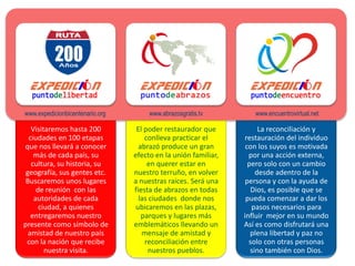 www.expedicionbicentenario.org        www.abrazosgratis.tv         www.encuentrovirtual.net

   Visitaremos hasta 200          El poder restaurador que            La reconciliación y
  ciudades en 100 etapas             conlleva practicar el      restauración del individuo
que nos llevará a conocer          abrazó produce un gran        con los suyos es motivada
    más de cada país, su         efecto en la unión familiar,     por una acción externa,
   cultura, su historia, su           en querer estar en          pero solo con un cambio
 geografía, sus gentes etc.      nuestro terruño, en volver          desde adentro de la
 Buscaremos unos lugares         a nuestras raíces. Será una     persona y con la ayuda de
     de reunión con las          fiesta de abrazos en todas        Dios, es posible que se
    autoridades de cada            las ciudades donde nos        pueda comenzar a dar los
      ciudad, a quienes           ubicaremos en las plazas,        pasos necesarios para
   entregaremos nuestro             parques y lugares más       influir mejor en su mundo
presente como símbolo de         emblemáticos llevando un       Así es como disfrutará una
  amistad de nuestro país           mensaje de amistad y           plena libertad y paz no
 con la nación que recibe            reconciliación entre         solo con otras personas
        nuestra visita.               nuestros pueblos.            sino también con Dios.
 