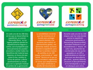 www.bookcrossing.com             www.greenseeds.org             www.geocaching.org

En cada uno de los 200 días        La sensibilidad creciente   Durante cada una de las 100
en los que se desarrollará la       que hoy tenemos en el      etapas y por las rutas donde
    expedición, se estarán           mundo para proteger            avanza la expedición
   ¨liberando libros¨ en los         nuestro planeta y las       estaremos practicando el
 lugares públicos donde los        acciones para reducir el    Geocaching (Geoescondite),
  expedicionarios lleguen a       calentamiento global, nos     actividad mediante la cual
comer, con el propósito que      demanda realizar acciones     esconderemos 1 ¨tesoro¨ en
 otras personas los puedan       durante la expedición para      cada ruta, apuntando las
encontrar y recibir todos los    motivar la siembra masiva      coordenadas de ese punto
 beneficios del material que        de semillas en las 100         apoyados en un GPS y
 dejamos, en busca de que       etapas, practicando el ¨seed    publicándolos en internet
    quien lo lea, cambie su     bomb¨ técnica en la que se       para que sea descubierta
  forma de pensar y afecte      busca introducir vegetación    por otros, quienes deberán
  positivamente su actuar,       en zonas que adoptaremos      anunciar el descubrimiento
para con su ejemplo motivar         para dejar sembrada la      en la red dejando a su vez
el cambio de su generación.        semilla del bicentenario.      un obsequio para otros.
 