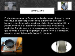 USO DEL ZINC
El zinc está presente de forma natural en las rocas, el suelo, el agua
y el aire, y es esencial para la salud y el bienestar tanto del ser
humano como de animales y cultivos. el zinc desempeña también un
papel fundamental en determinadas aplicaciones industriales y
productos. Por ejemplo, una de las cosas más importantes para las
que se utiliza el zinc es para proteger el acero frente a la corrosión,
gracias a lo cual dicho producto es más duradero.
 